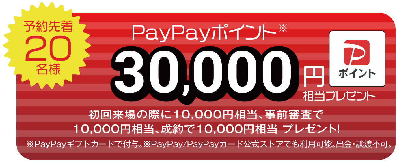 【予約先着20名様】PayPayポイント30,000円相当プレゼント(初回来場の際に10,000円相当、事前審査で10,000円相当、成約で10,000円相当 プレゼント!) ※PayPayギフトカードで付与。※PayPay/PayPayカード公式ストアでも利用可能。出勤・譲渡不可。