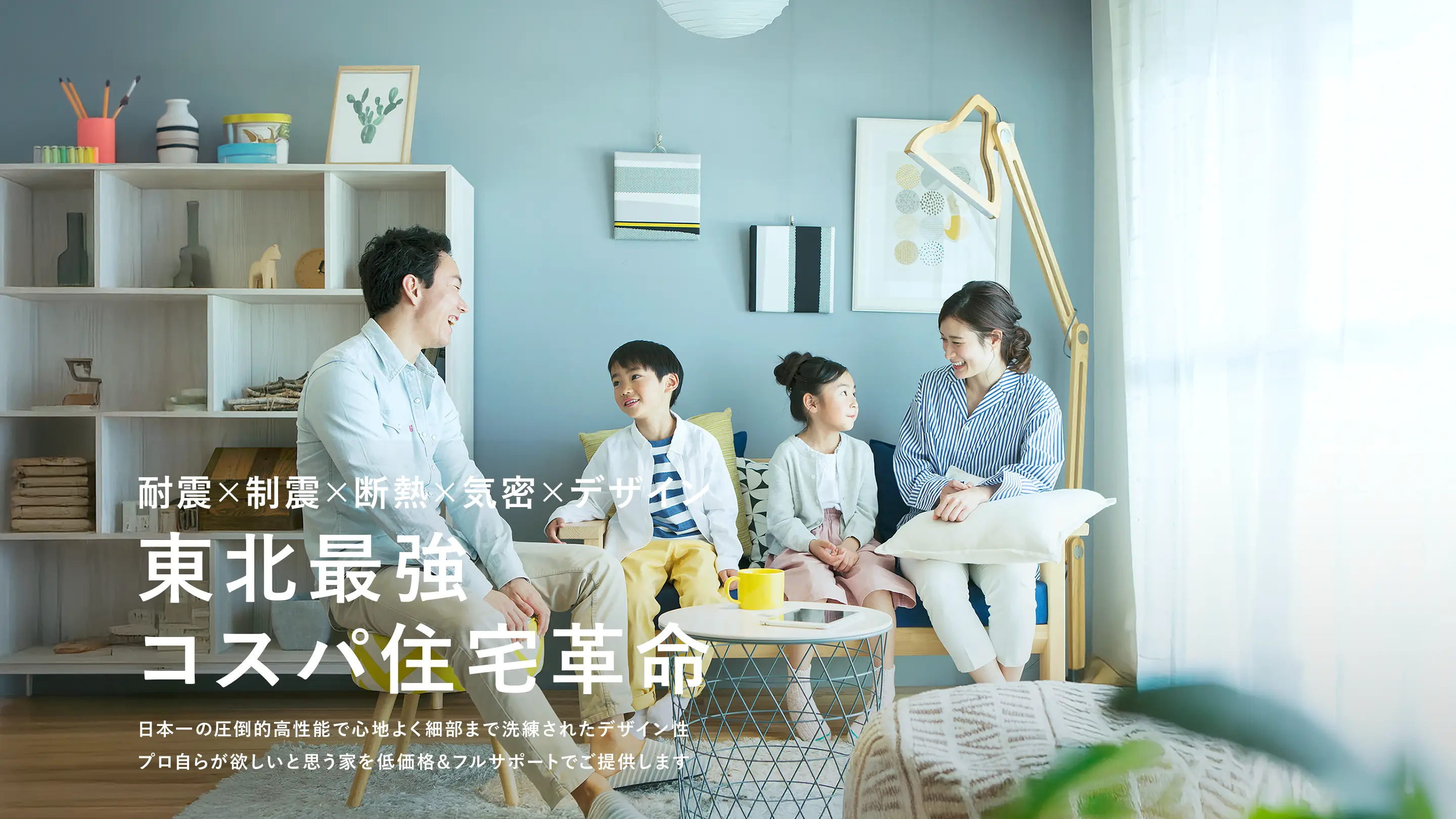 耐震×制震×断熱×気密×デザイン 東北最強コスパ住宅革命 日本一の圧倒的高性能で心地よく細部まで洗練されたデザイン性 プロ自らが欲しいと思う家を低価格&フルサポートでご提供します